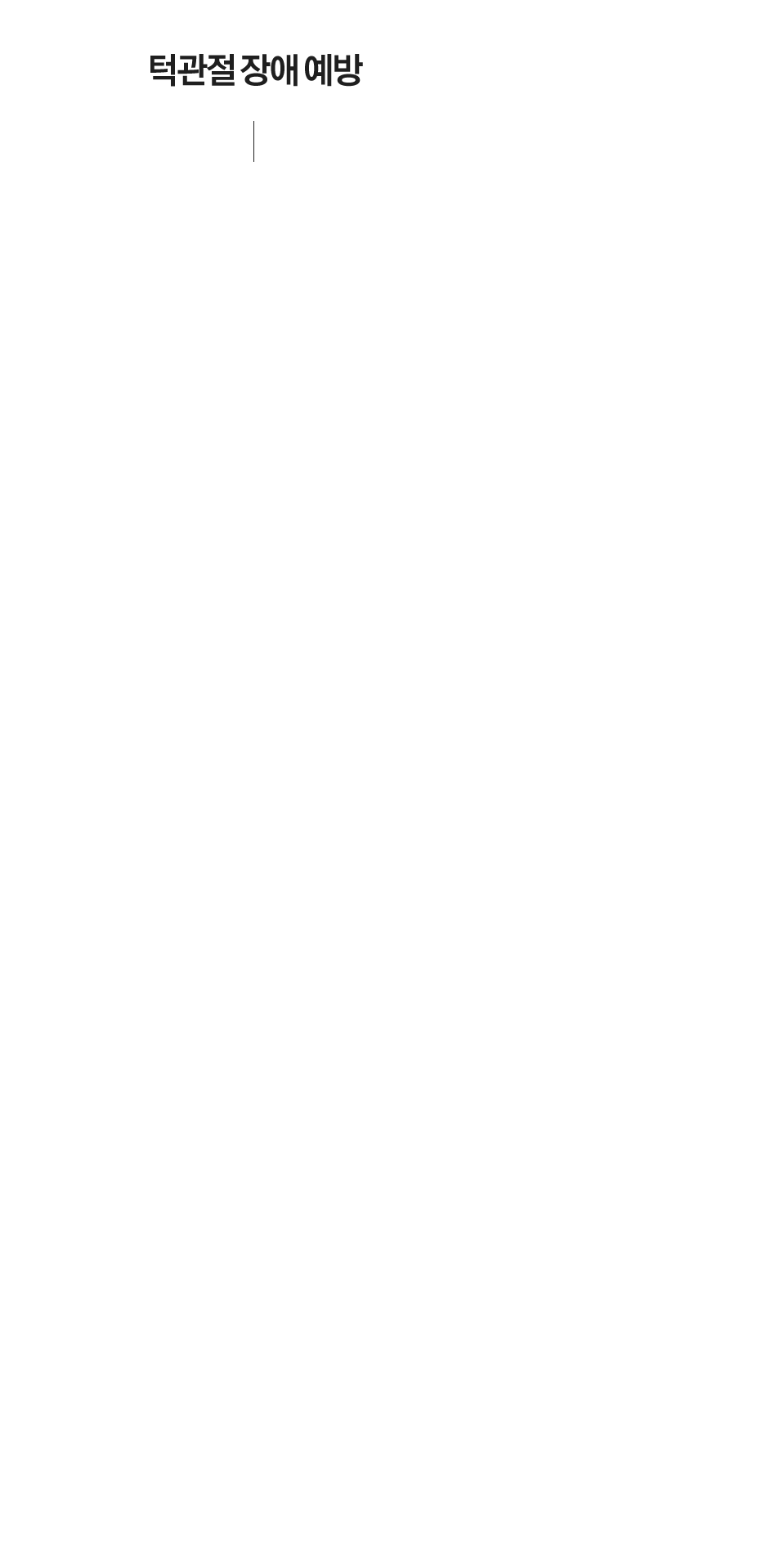 턱관절 장애 예방
부정교합이 있는경우 치료를 우선적으로 해야합니다.
치아가 상실된 경우 빠른 시일 내에 치료를 받아 정상교합을 유지해야 합니다.
한쪽으로만 씹는 편측 저작은 좋지 않습니다.
얼굴에 충격을 받은 경우 초기에 진단과 치료를 받는 것이 좋습니다.
구강 악습관(이갈이, 이 악물기, 연필물기, 턱괴는 습관)은 주의해야합니다.
바른자세의 생활화(공부 시 컴퓨터 사용 시, 비스듬히 앉는 자세주의)
균형적인 영양 상태와 적당한 운동
부드러운 음식 섭취 습관
껌을 씹거나 단단한 음식(오징어 등)은 자제하여 주세요.
하품을 하거나 입을 크게 벌려야 하는 치과 치료시 주의해야 합니다.